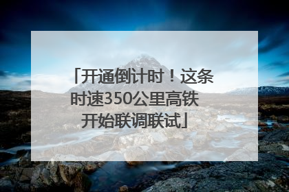 开通倒计时！这条时速350公里高铁开始联调联试