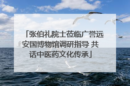 张伯礼院士莅临广誉远安国博物馆调研指导 共话中医药文化传承