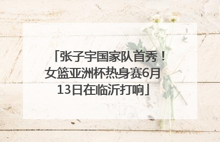 张子宇国家队首秀！女篮亚洲杯热身赛6月13日在临沂打响