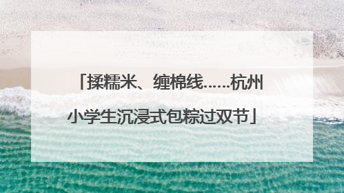 揉糯米、缠棉线……杭州小学生沉浸式包粽过双节