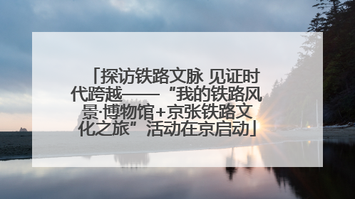 探访铁路文脉 见证时代跨越——“我的铁路风景·博物馆+京张铁路文化之旅”活动在京启动