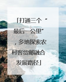 打通三个“最后一公里”，多地探索农村客货邮融合发展路径