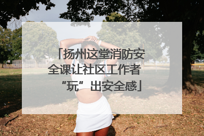 扬州这堂消防安全课让社区工作者“玩”出安全感