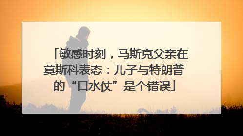 敏感时刻，马斯克父亲在莫斯科表态：儿子与特朗普的“口水仗”是个错误