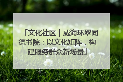 文化社区｜威海环翠同德书院：以文化矩阵，构建服务群众新场景