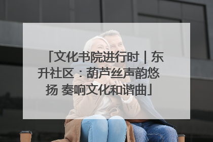 文化书院进行时｜东升社区：葫芦丝声韵悠扬 奏响文化和谐曲