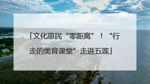 文化惠民“零距离”！“行走的美育课堂”走进五莲
