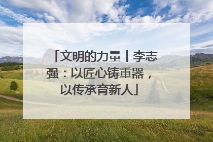 文明的力量丨李志强：以匠心铸重器，以传承育新人