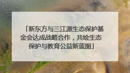 新东方与三江源生态保护基金会达成战略合作，共绘生态保护与教育公益新蓝图