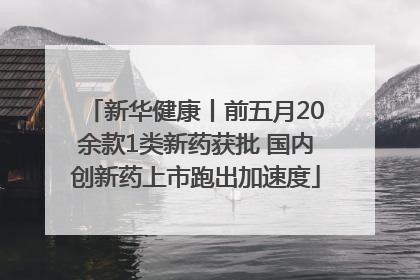新华健康丨前五月20余款1类新药获批 国内创新药上市跑出加速度