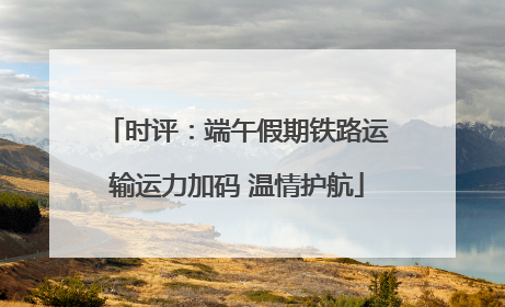 时评：端午假期铁路运输运力加码 温情护航