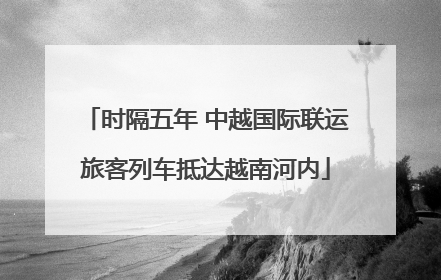 时隔五年 中越国际联运旅客列车抵达越南河内