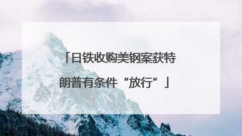 日铁收购美钢案获特朗普有条件“放行”