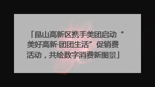 昆山高新区携手美团启动“美好高新·团团生活”促销费活动，共绘数字消费新图景