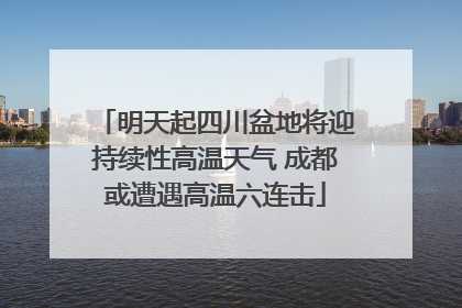明天起四川盆地将迎持续性高温天气 成都或遭遇高温六连击