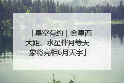 星空有约｜金星西大距、水星伴月等天象将亮相6月天宇