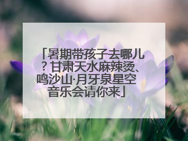 暑期带孩子去哪儿？甘肃天水麻辣烫、鸣沙山·月牙泉星空音乐会请你来