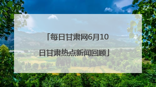 每日甘肃网6月10日甘肃热点新闻回顾