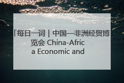 每日一词｜中国—非洲经贸博览会 China-Africa Economic and Trade Expo