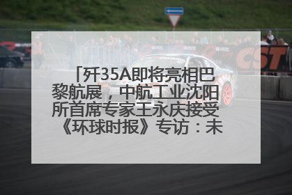 歼35A即将亮相巴黎航展，中航工业沈阳所首席专家王永庆接受《环球时报》专访：未来数量可以有很多