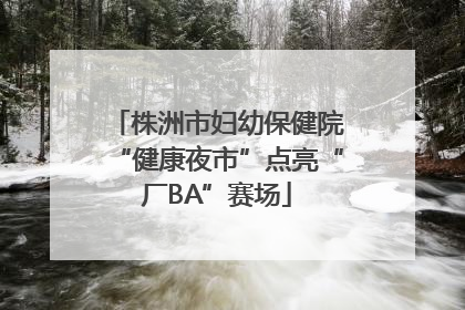 株洲市妇幼保健院“健康夜市”点亮“厂BA”赛场