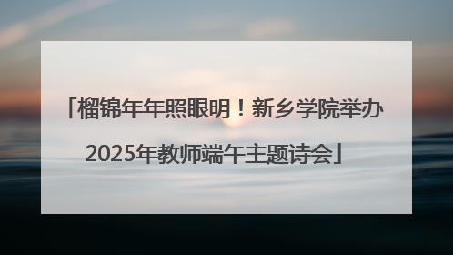 榴锦年年照眼明！新乡学院举办2025年教师端午主题诗会