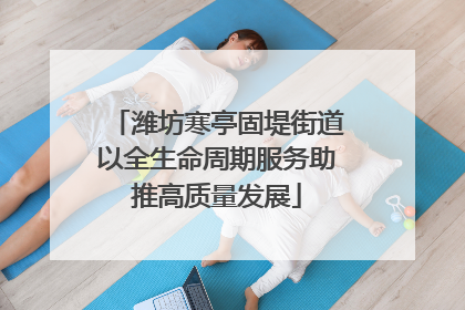 潍坊寒亭固堤街道以全生命周期服务助推高质量发展