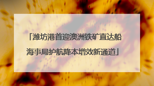 潍坊港首迎澳洲铁矿直达船 海事局护航降本增效新通道