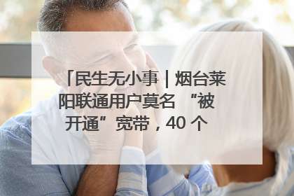 民生无小事｜烟台莱阳联通用户莫名 “被开通”宽带，40 个月扣费无人知