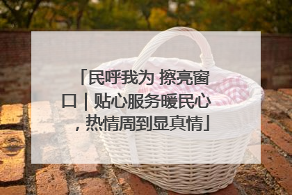 民呼我为 擦亮窗口｜贴心服务暖民心，热情周到显真情
