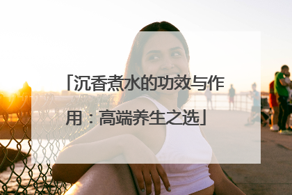 沉香煮水的功效与作用：高端养生之选
