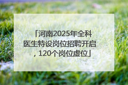 河南2025年全科医生特设岗位招聘开启，120个岗位虚位