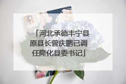 河北承德丰宁县原县长曾庆鹏已调任隆化县委书记