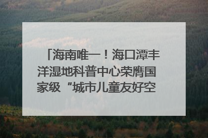 海南唯一！海口潭丰洋湿地科普中心荣膺国家级“城市儿童友好空间建设园区”称号