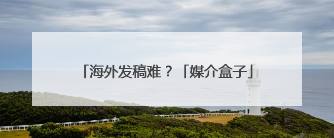 海外发稿难？「媒介盒子」小程序“海外媒体发稿”全新升级，一键触达全球！