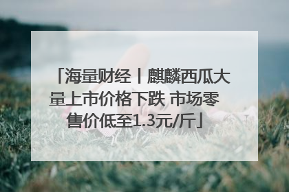 海量财经丨麒麟西瓜大量上市价格下跌 市场零售价低至1.3元/斤