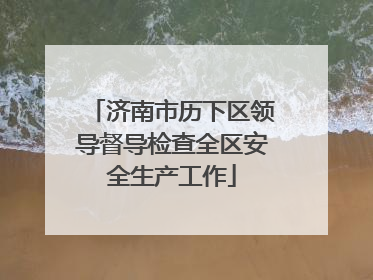 济南市历下区领导督导检查全区安全生产工作
