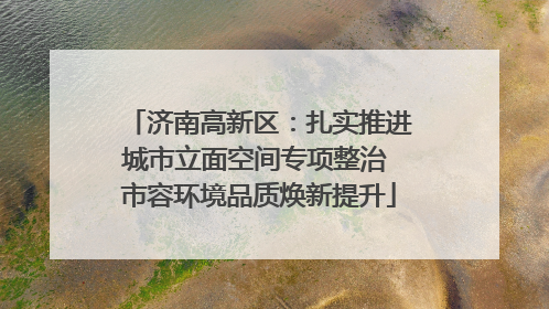 济南高新区：扎实推进城市立面空间专项整治 市容环境品质焕新提升