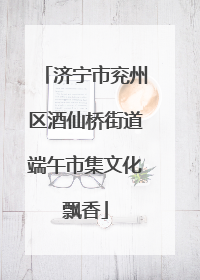 济宁市兖州区酒仙桥街道端午市集文化飘香