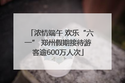 浓情端午 欢乐“六一” 郑州假期接待游客逾600万人次