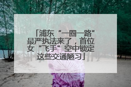 浦东“一圈一路”最严执法来了，首位女“飞手”空中锁定这些交通陋习