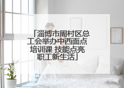 淄博市周村区总工会举办中西面点培训课 技能点亮职工新生活