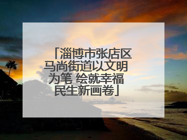 淄博市张店区马尚街道以文明为笔 绘就幸福民生新画卷