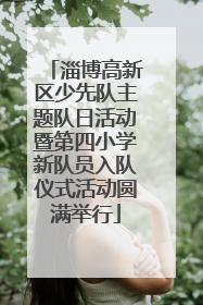 淄博高新区少先队主题队日活动暨第四小学新队员入队仪式活动圆满举行
