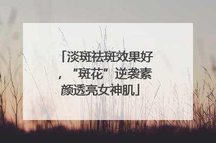 淡斑祛斑效果好，“斑花”逆袭素颜透亮女神肌