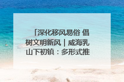 深化移风易俗 倡树文明新风｜威海乳山下初镇：多形式推进移风易俗 共筑文明和谐新风尚