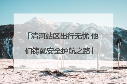 清河站区出行无忧 他们铸就安全护航之路