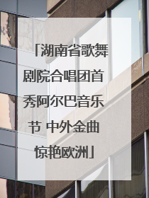 湖南省歌舞剧院合唱团首秀阿尔巴音乐节 中外金曲惊艳欧洲