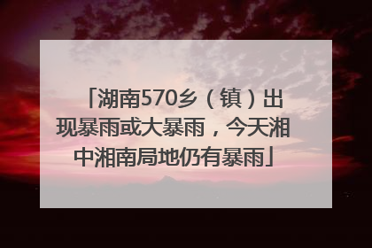 湖南570乡（镇）出现暴雨或大暴雨，今天湘中湘南局地仍有暴雨