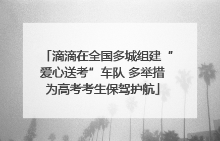 滴滴在全国多城组建“爱心送考”车队 多举措为高考考生保驾护航
